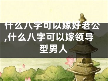什么八字可以嫁好老公,什么八字可以嫁领导型男人