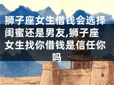狮子座女生借钱会选择闺蜜还是男友,狮子座女生找你借钱是信任你吗