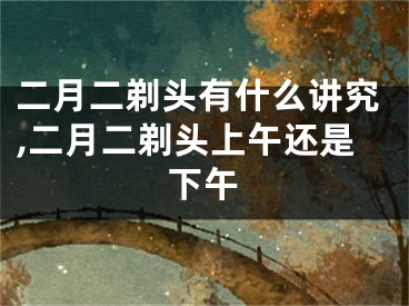 二月二剃头有什么讲究,二月二剃头上午还是下午