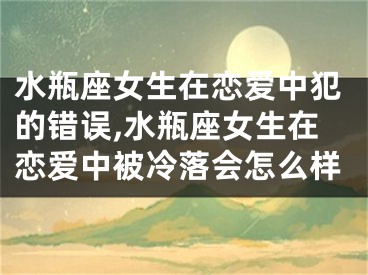 水瓶座女生在恋爱中犯的错误,水瓶座女生在恋爱中被冷落会怎么样