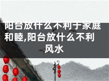 阳台放什么不利于家庭和睦,阳台放什么不利风水