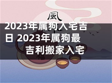 2023年属狗入宅吉日 2023年属狗最吉利搬家入宅