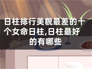 日柱排行美貌最差的十个女命日柱,日柱最好的有哪些