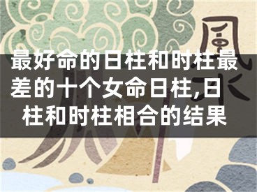 最好命的日柱和时柱最差的十个女命日柱,日柱和时柱相合的结果