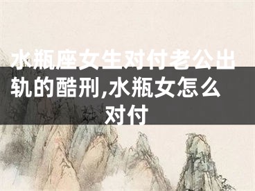 水瓶座女生对付老公出轨的酷刑,水瓶女怎么对付