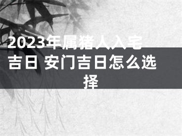 2023年属猪人入宅吉日 安门吉日怎么选择