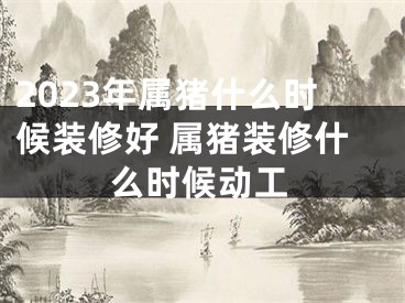 2023年属猪什么时候装修好 属猪装修什么时候动工
