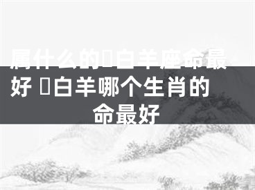 属什么的​白羊座命最好 ​白羊哪个生肖的命最好
