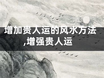 增加贵人运的风水方法,增强贵人运