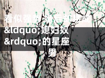 看似强势 婚后却易成&ldquo;媳妇奴&rdquo;的星座男