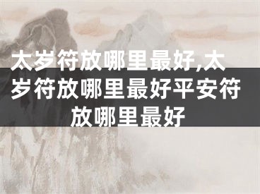 太岁符放哪里最好,太岁符放哪里最好平安符放哪里最好