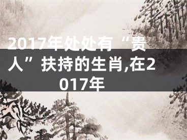 2017年处处有“贵人”扶持的生肖,在2017年
