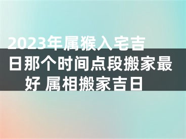 2023年属猴入宅吉日那个时间点段搬家最好 属相搬家吉日