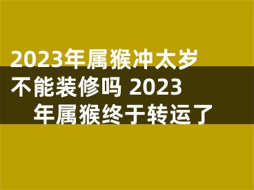 2023年属猴冲太岁不能装修吗 2023年属猴终于转运了