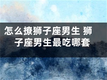怎么撩狮子座男生 狮子座男生最吃哪套