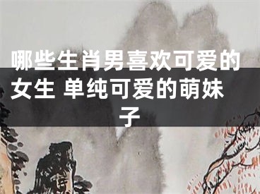 哪些生肖男喜欢可爱的女生 单纯可爱的萌妹子