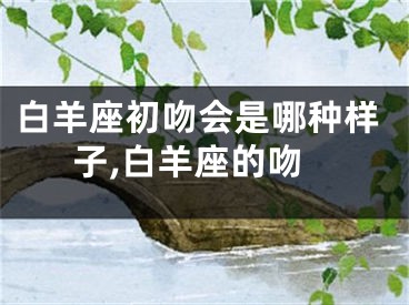 白羊座初吻会是哪种样子,白羊座的吻