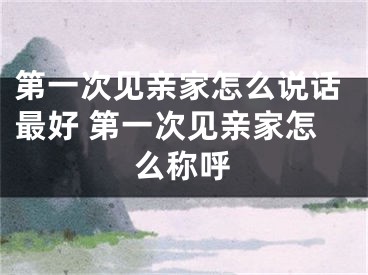 第一次见亲家怎么说话最好 第一次见亲家怎么称呼