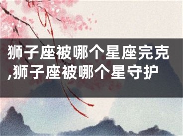 狮子座被哪个星座完克,狮子座被哪个星守护