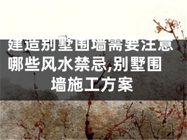 建造别墅围墙需要注意哪些风水禁忌,别墅围墙施工方案