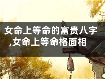 女命上等命的富贵八字,女命上等命格面相