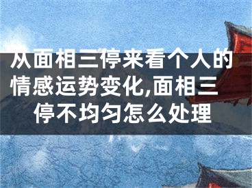 从面相三停来看个人的情感运势变化,面相三停不均匀怎么处理
