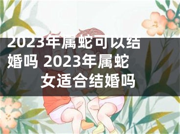 2023年属蛇可以结婚吗 2023年属蛇女适合结婚吗