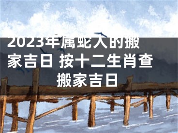 2023年属蛇人的搬家吉日 按十二生肖查搬家吉日