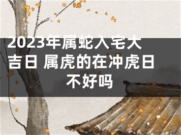 2023年属蛇入宅大吉日 属虎的在冲虎日不好吗