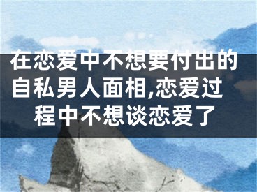 在恋爱中不想要付出的自私男人面相,恋爱过程中不想谈恋爱了