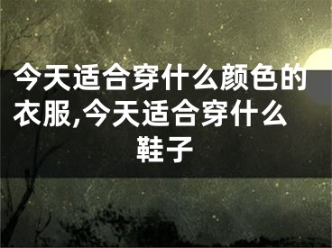 今天适合穿什么颜色的衣服,今天适合穿什么鞋子