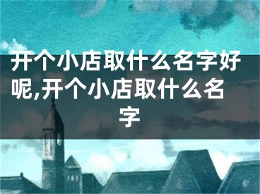 开个小店取什么名字好呢,开个小店取什么名字