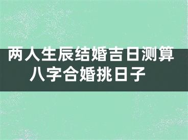 两人生辰结婚吉日测算 八字合婚挑日子