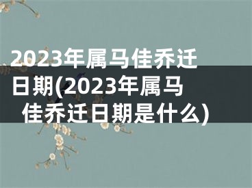 2023年属马佳乔迁日期(2023年属马佳乔迁日期是什么)