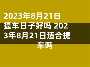 2023年8月21日提车日子好吗 2023年8月21日适合提车吗