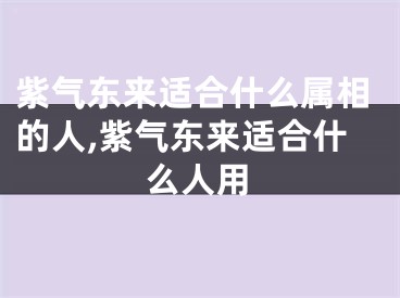 紫气东来适合什么属相的人,紫气东来适合什么人用