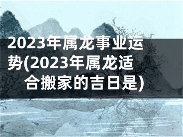 2023年属龙事业运势(2023年属龙适合搬家的吉日是)