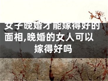 女子晚婚才能嫁得好的面相,晚婚的女人可以嫁得好吗