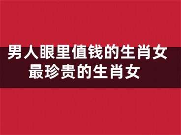 男人眼里值钱的生肖女 最珍贵的生肖女