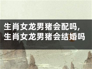 生肖女龙男猪会配吗,生肖女龙男猪会结婚吗