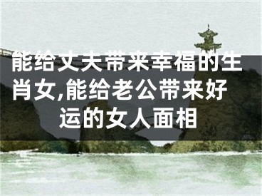 能给丈夫带来幸福的生肖女,能给老公带来好运的女人面相