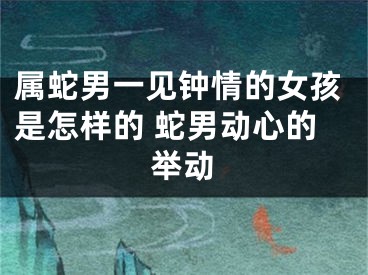 属蛇男一见钟情的女孩是怎样的 蛇男动心的举动