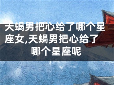 天蝎男把心给了哪个星座女,天蝎男把心给了哪个星座呢