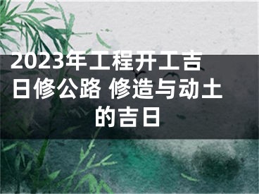2023年工程开工吉日修公路 修造与动土的吉日