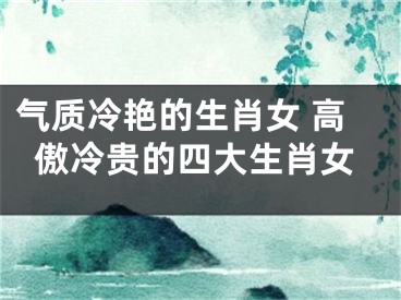 气质冷艳的生肖女 高傲冷贵的四大生肖女