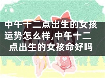 中午十二点出生的女孩运势怎么样,中午十二点出生的女孩命好吗