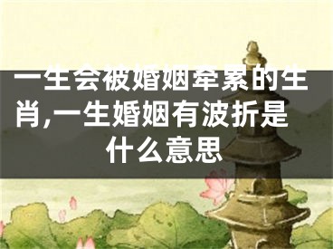 一生会被婚姻牵累的生肖,一生婚姻有波折是什么意思