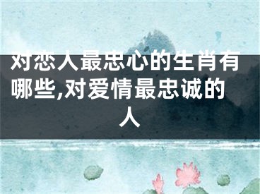 对恋人最忠心的生肖有哪些,对爱情最忠诚的人