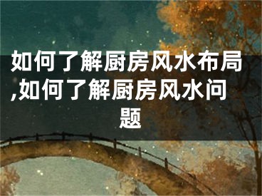 如何了解厨房风水布局,如何了解厨房风水问题