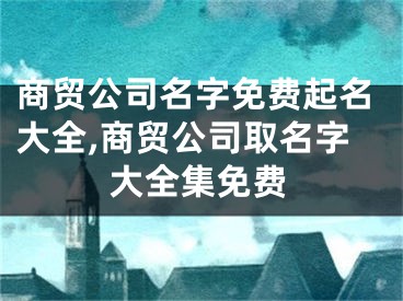 商贸公司名字免费起名大全,商贸公司取名字大全集免费